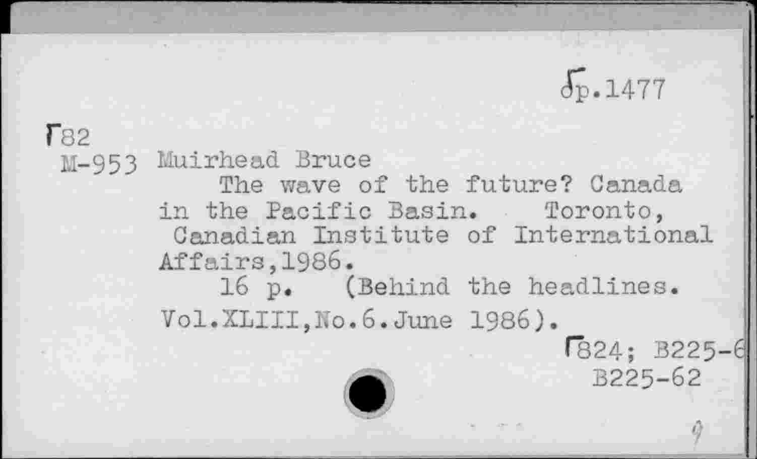 ﻿Jp.1477
Tö2
M-953
Muirhead Bruce
The wave of the future? Canada
in the Pacific Basin. Toronto, Canadian Institute of International
Affairs,1986.
16 p. (Behind the headlines.
Vol.XLIII,No.6.June
1986).
f824; B225-6 B225-62